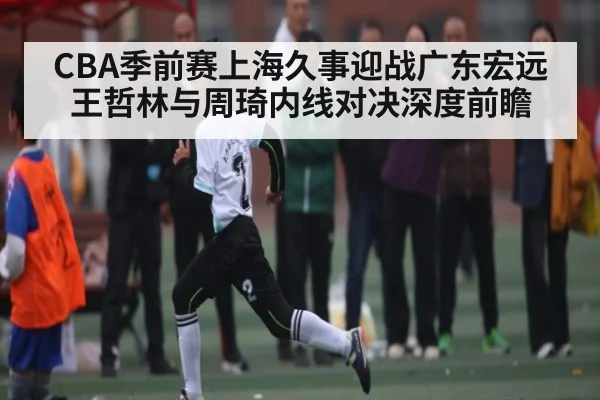 CBA季前赛上海久事迎战广东宏远 王哲林与周琦内线对决深度前瞻