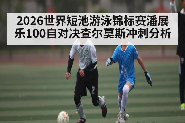 2026世界短池游泳锦标赛潘展乐100自对决查尔莫斯冲刺分析