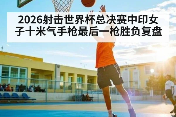 2026射击世界杯总决赛中印女子十米气手枪最后一枪胜负复盘